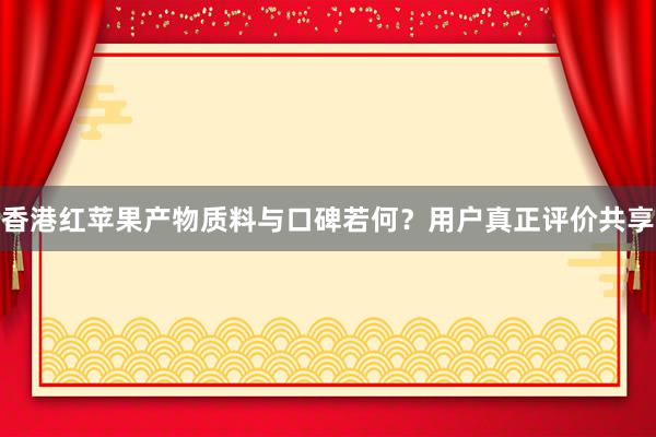 香港红苹果产物质料与口碑若何？用户真正评价共享